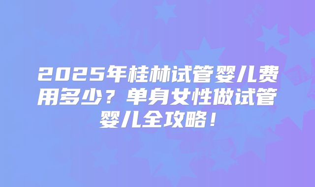 2025年桂林试管婴儿费用多少？单身女性做试管婴儿全攻略！