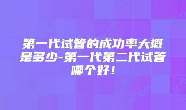 第一代试管的成功率大概是多少-第一代第二代试管哪个好！