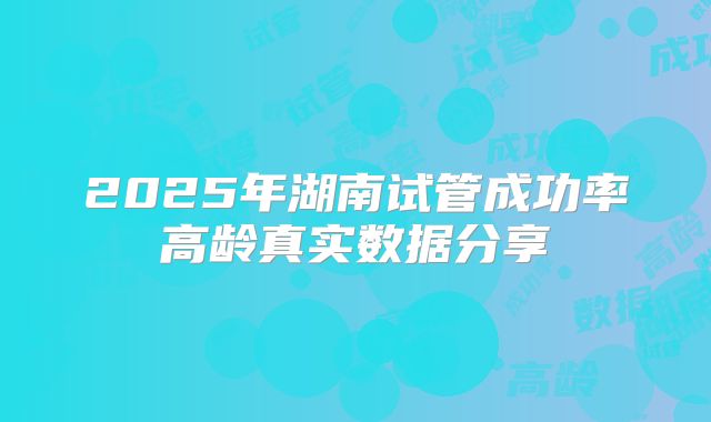 2025年湖南试管成功率高龄真实数据分享
