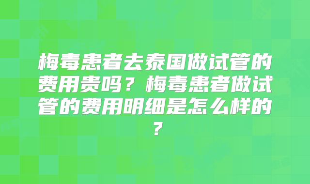 梅毒患者去泰国做试管的费用贵吗?梅毒患者做试管的费用明细是怎么样的?