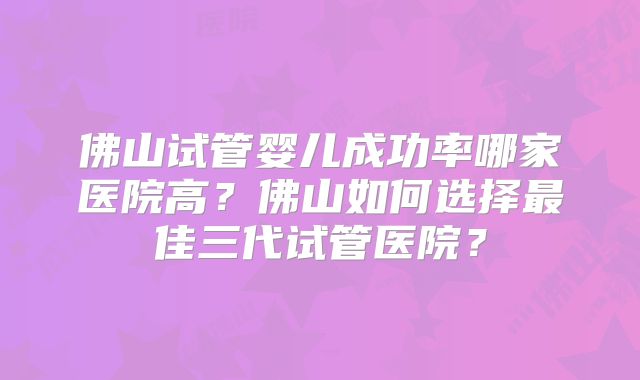 佛山试管婴儿成功率哪家医院高？佛山如何选择最佳三代试管医院？
