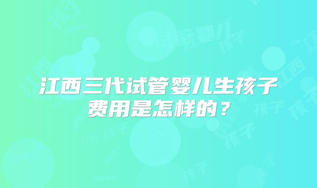 江西三代试管婴儿生孩子费用是怎样的？