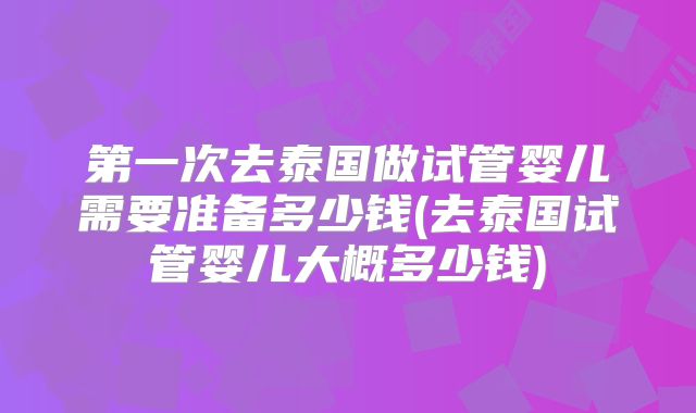第一次去泰国做试管婴儿需要准备多少钱(去泰国试管婴儿大概多少钱)