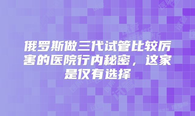 俄罗斯做三代试管比较厉害的医院行内秘密，这家是仅有选择