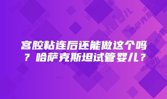 宫腔粘连后还能做这个吗？哈萨克斯坦试管婴儿？
