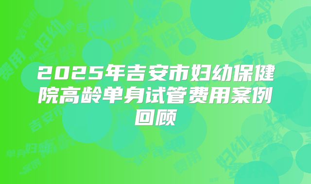 2025年吉安市妇幼保健院高龄单身试管费用案例回顾