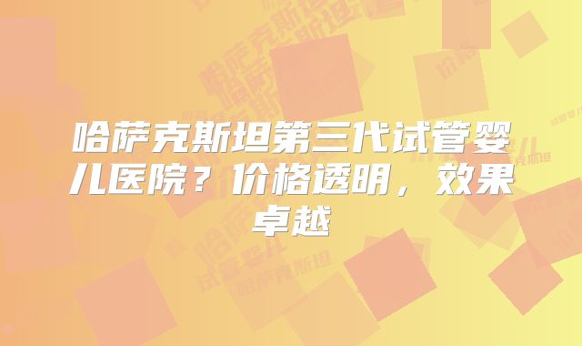 哈萨克斯坦第三代试管婴儿医院？价格透明，效果卓越