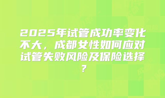 2025年试管成功率变化不大,成都女性如何应对试管失败风险及保险选择?