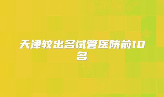 天津较出名试管医院前10名