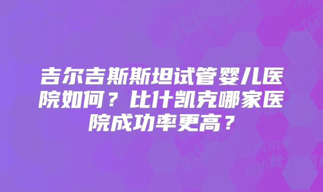 吉尔吉斯斯坦试管婴儿医院如何?比什凯克哪家医院成功率更高?