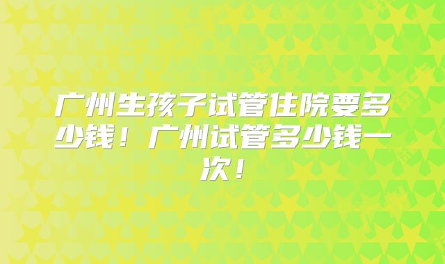 广州生孩子试管住院要多少钱！广州试管多少钱一次！