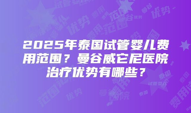 2025年泰国试管婴儿费用范围?曼谷威它尼医院治疗优势有哪些?