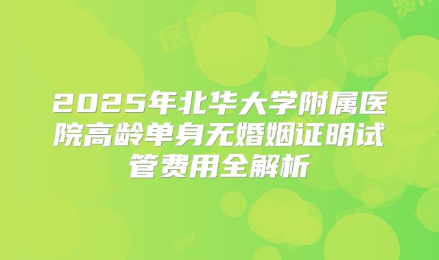 2025年北华大学附属医院高龄单身无婚姻证明试管费用全解析