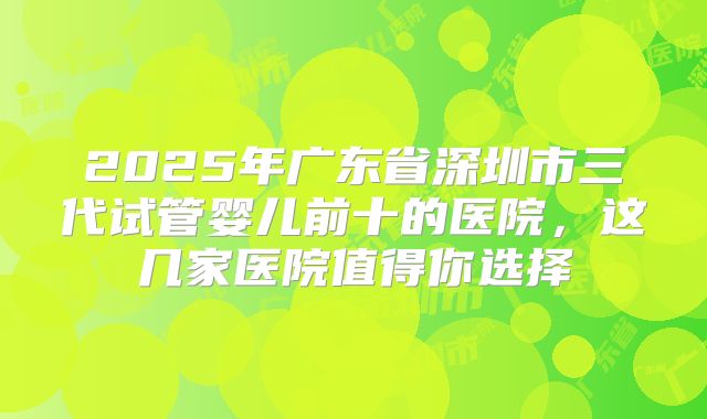 2025年广东省深圳市三代试管婴儿前十的医院，这几家医院值得你选择