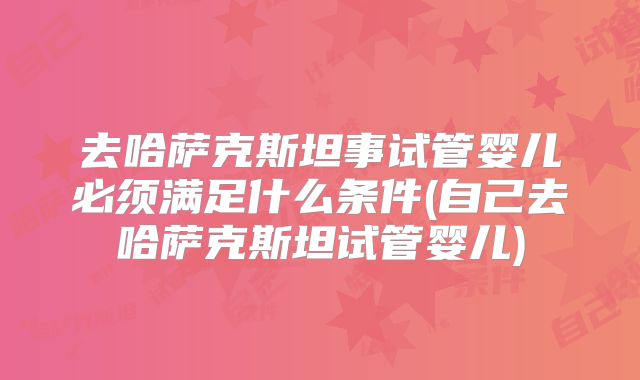 去哈萨克斯坦事试管婴儿必须满足什么条件(自己去哈萨克斯坦试管婴儿)