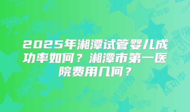 2025年湘潭试管婴儿成功率如何?湘潭市第一医院费用几何?
