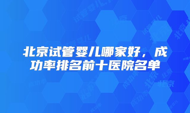 北京试管婴儿哪家好,成功率排名前十医院名单