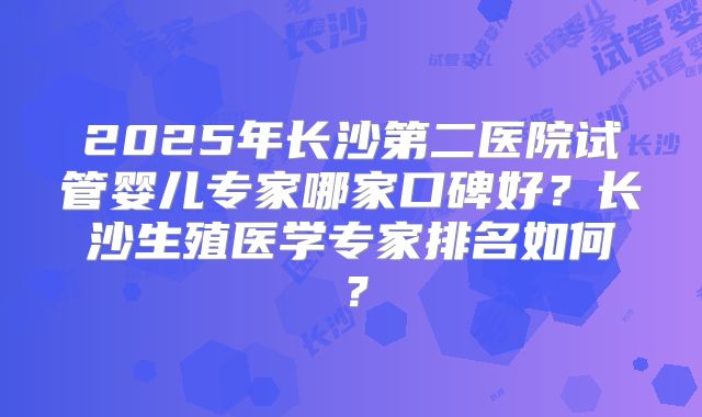2025年长沙第二医院试管婴儿专家哪家口碑好？长沙生殖医学专家排名如何？