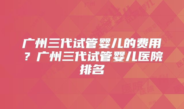 广州三代试管婴儿的费用?广州三代试管婴儿医院排名