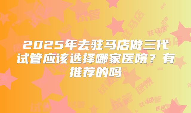 2025年去驻马店做三代试管应该选择哪家医院？有推荐的吗