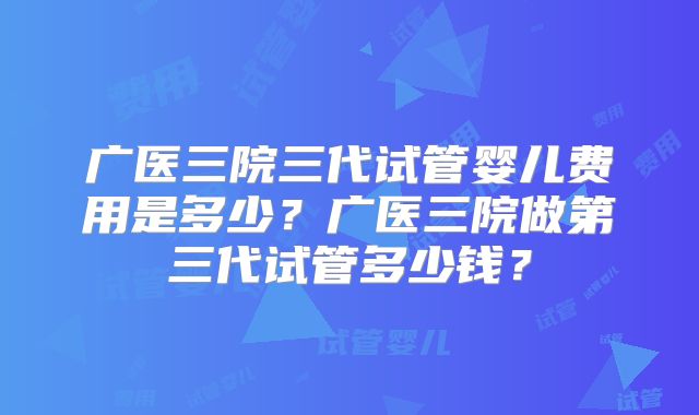 广医三院三代试管婴儿费用是多少?广医三院做第三代试管多少钱?