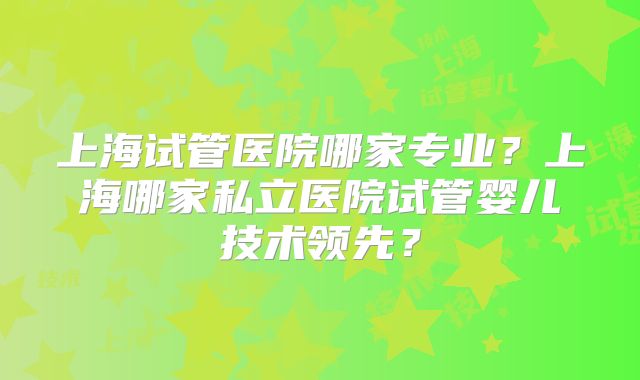 上海试管医院哪家专业?上海哪家私立医院试管婴儿技术领先?