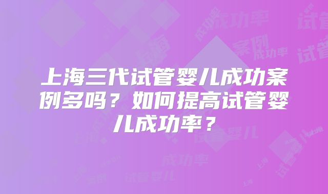 上海三代试管婴儿成功案例多吗？如何提高试管婴儿成功率？