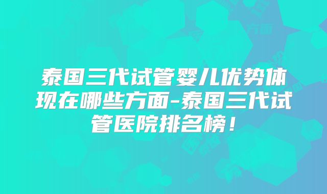 泰国三代试管婴儿优势体现在哪些方面-泰国三代试管医院排名榜!