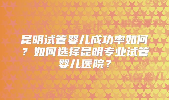 昆明试管婴儿成功率如何？如何选择昆明专业试管婴儿医院？