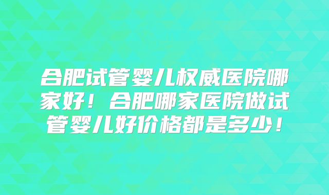 合肥试管婴儿权威医院哪家好!合肥哪家医院做试管婴儿好价格都是多少!