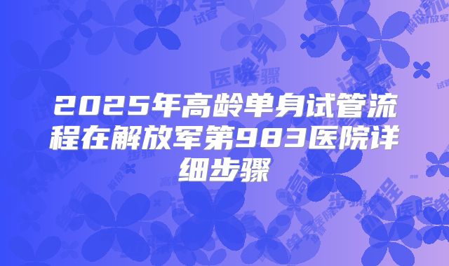 2025年高龄单身试管流程在解放军第983医院详细步骤