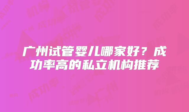 广州试管婴儿哪家好？成功率高的私立机构推荐
