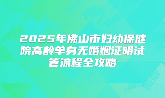 2025年佛山市妇幼保健院高龄单身无婚姻证明试管流程全攻略