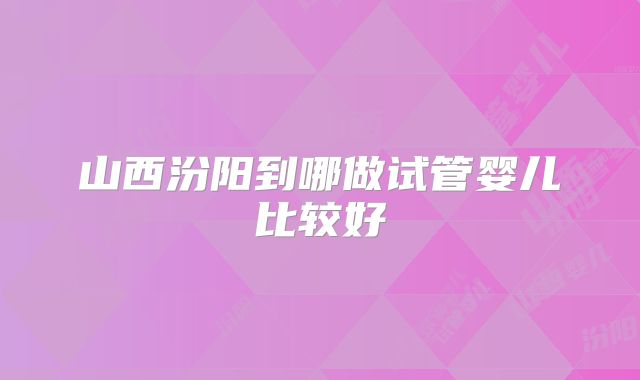 山西汾阳到哪做试管婴儿比较好