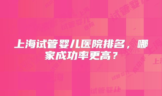 上海试管婴儿医院排名,哪家成功率更高?