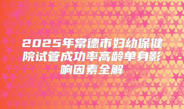 2025年常德市妇幼保健院试管成功率高龄单身影响因素全解