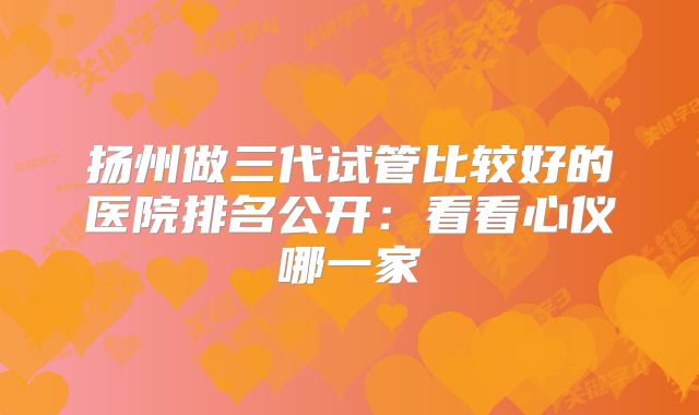 扬州做三代试管比较好的医院排名公开：看看心仪哪一家