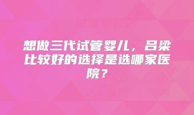 想做三代试管婴儿,吕梁比较好的选择是选哪家医院?