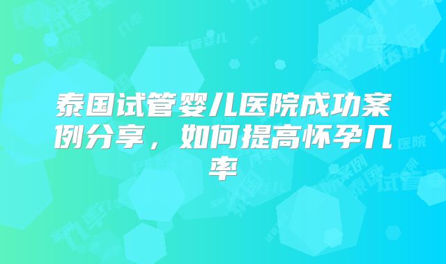 泰国试管婴儿医院成功案例分享,如何提高怀孕几率