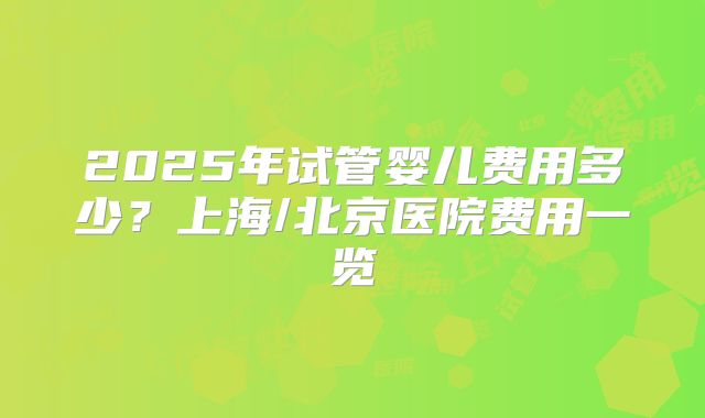 2025年试管婴儿费用多少?上海/北京医院费用一览