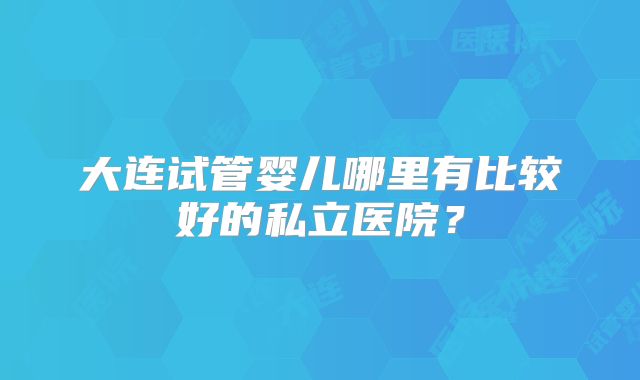 大连试管婴儿哪里有比较好的私立医院?