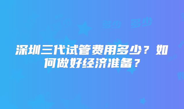 深圳三代试管费用多少?如何做好经济准备?