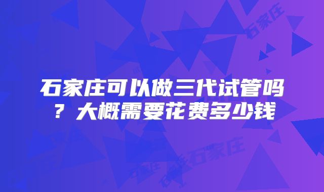 石家庄可以做三代试管吗？大概需要花费多少钱