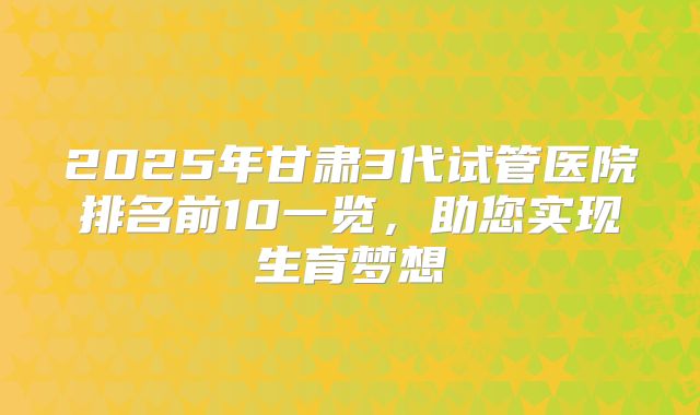 2025年甘肃3代试管医院排名前10一览,助您实现生育梦想