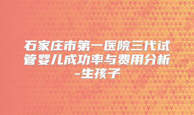 石家庄市第一医院三代试管婴儿成功率与费用分析-生孩子
