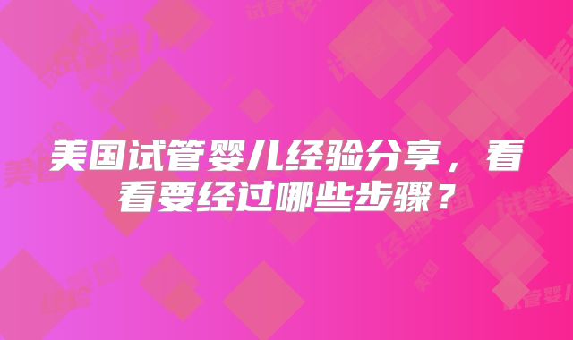 美国试管婴儿经验分享,看看要经过哪些步骤?