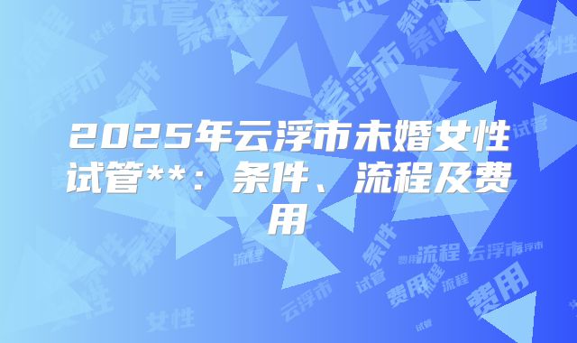 2025年云浮市未婚女性试管**:条件、流程及费用