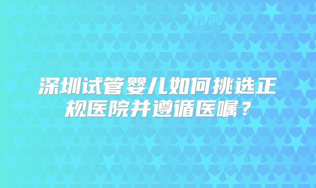 深圳试管婴儿如何挑选正规医院并遵循医嘱?