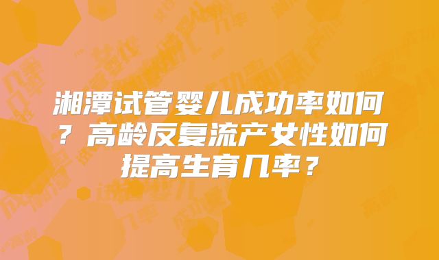 湘潭试管婴儿成功率如何?高龄反复流产女性如何提高生育几率?