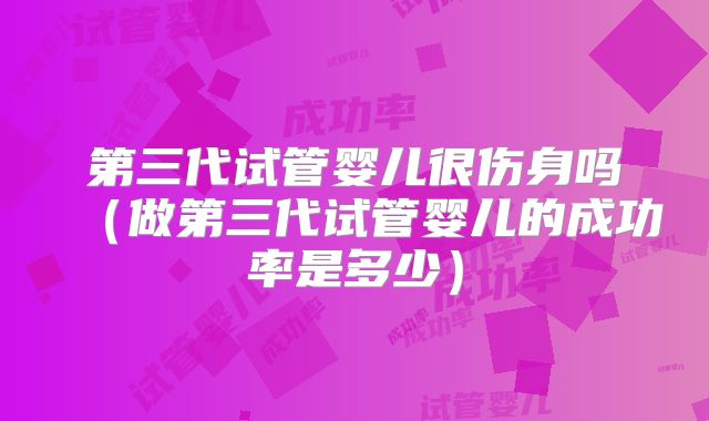 第三代试管婴儿很伤身吗(做第三代试管婴儿的成功率是多少)